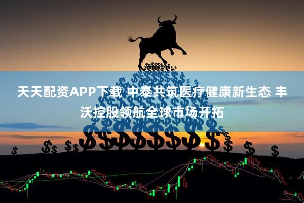 天天配资APP下载 中泰共筑医疗健康新生态 丰沃控股领航全球市场开拓