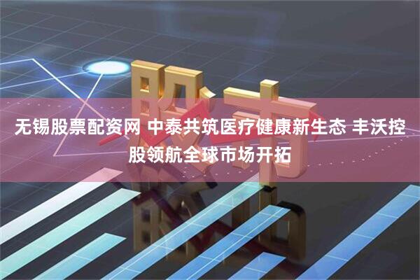 无锡股票配资网 中泰共筑医疗健康新生态 丰沃控股领航全球市场开拓