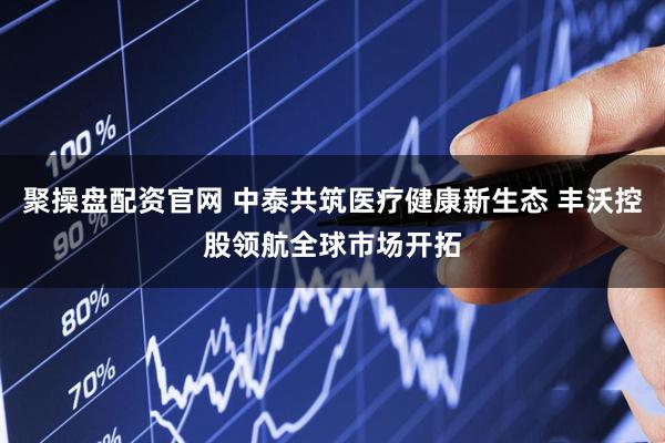 聚操盘配资官网 中泰共筑医疗健康新生态 丰沃控股领航全球市场开拓