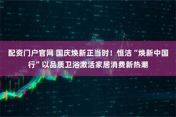 配资门户官网 国庆焕新正当时！恒洁“焕新中国行”以品质卫浴激活家居消费新热潮
