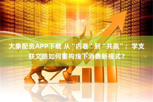 大象配资APP下载 从“内卷”到“共赢”：学支联文旅如何重构线下消费新模式？
