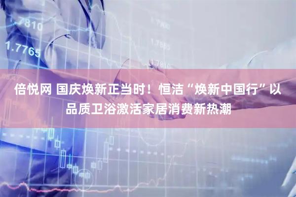 倍悦网 国庆焕新正当时！恒洁“焕新中国行”以品质卫浴激活家居消费新热潮