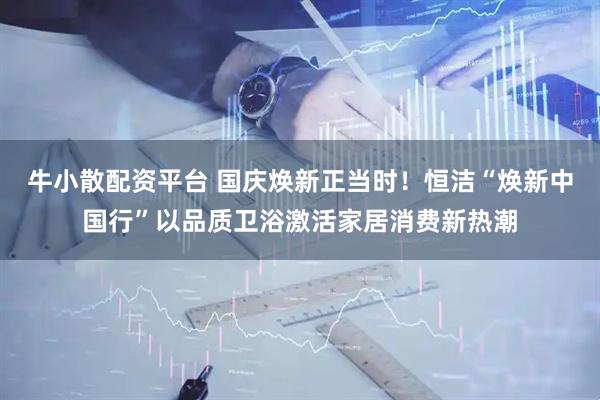 牛小散配资平台 国庆焕新正当时！恒洁“焕新中国行”以品质卫浴激活家居消费新热潮