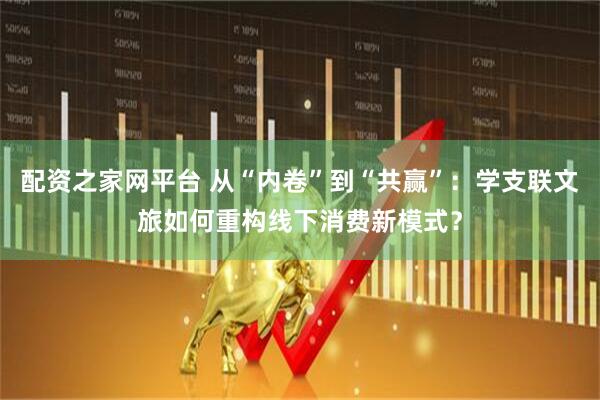 配资之家网平台 从“内卷”到“共赢”：学支联文旅如何重构线下消费新模式？