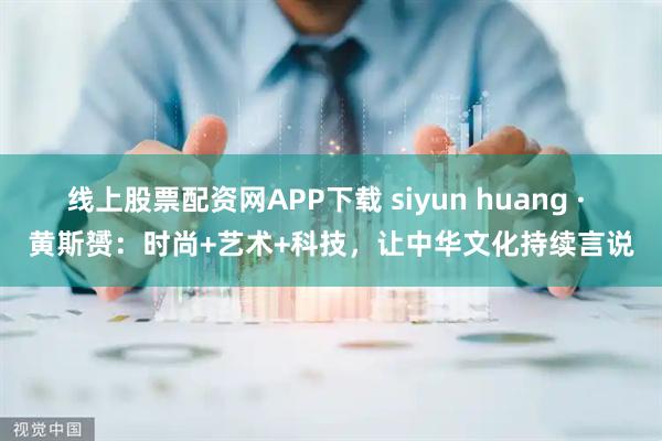 线上股票配资网APP下载 siyun huang · 黄斯赟：时尚+艺术+科技，让中华文化持续言说