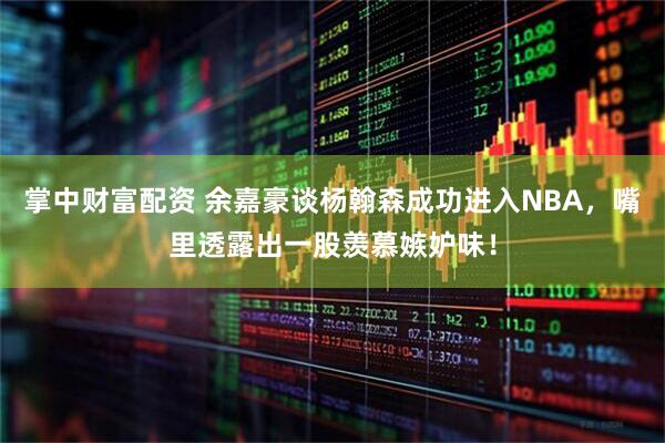 掌中财富配资 余嘉豪谈杨翰森成功进入NBA，嘴里透露出一股羡慕嫉妒味！