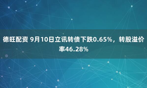 德旺配资 9月10日立讯转债下跌0.65%，转股溢价率46.28%