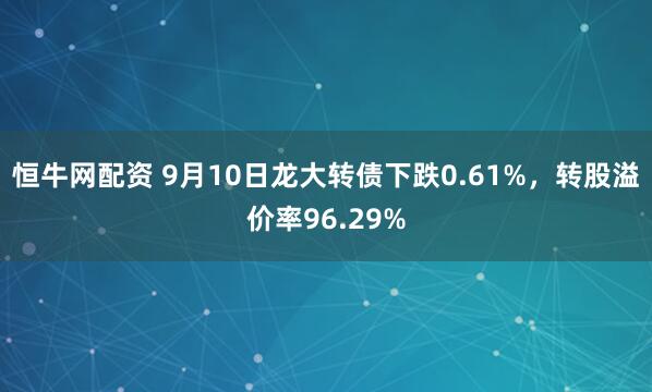 恒牛网配资 9月10日龙大转债下跌0.61%，转股溢价率96.29%