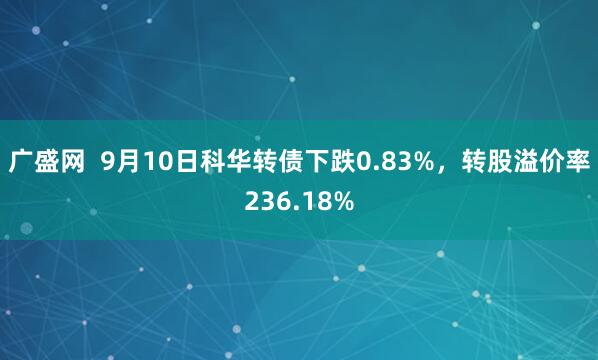 广盛网  9月10日科华转债下跌0.83%，转股溢价率236.18%