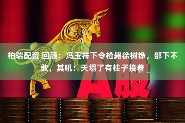 柏瑞配资 回顾：冯玉祥下令枪毙徐树铮，部下不敢，其吼：天塌了有柱子接着