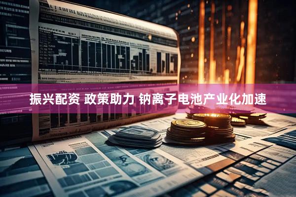 振兴配资 政策助力 钠离子电池产业化加速