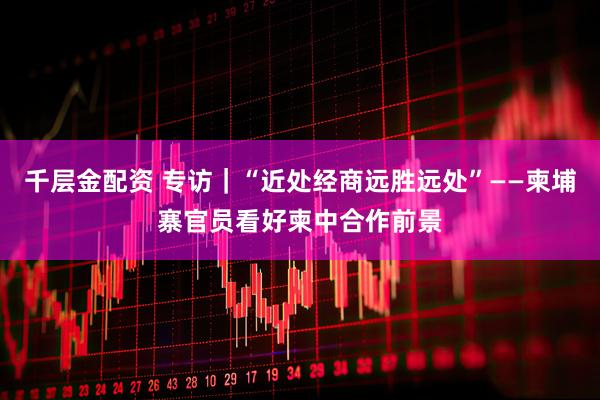 千层金配资 专访｜“近处经商远胜远处”——柬埔寨官员看好柬中合作前景