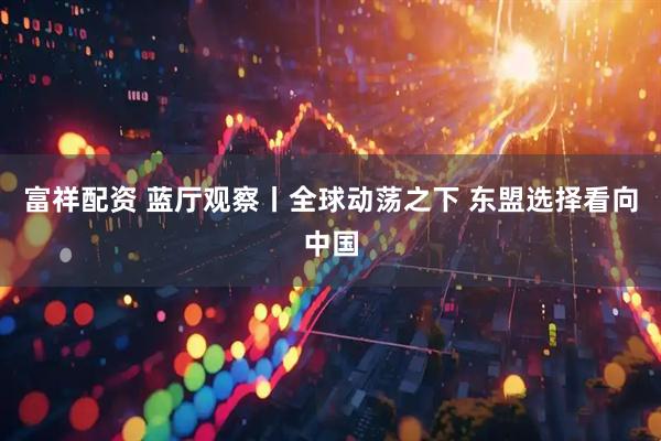 富祥配资 蓝厅观察丨全球动荡之下 东盟选择看向中国