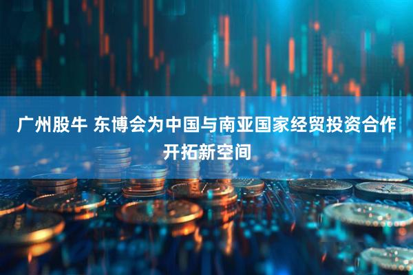 广州股牛 东博会为中国与南亚国家经贸投资合作开拓新空间