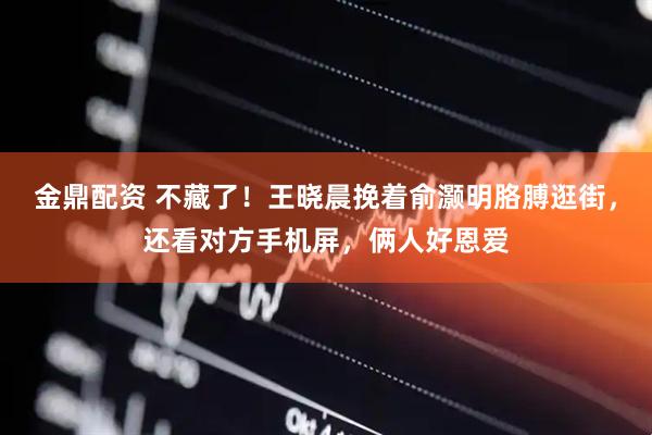 金鼎配资 不藏了！王晓晨挽着俞灏明胳膊逛街，还看对方手机屏，俩人好恩爱