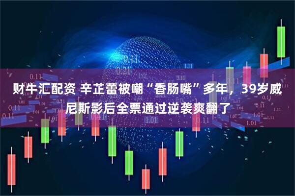财牛汇配资 辛芷蕾被嘲“香肠嘴”多年，39岁威尼斯影后全票通过逆袭爽翻了