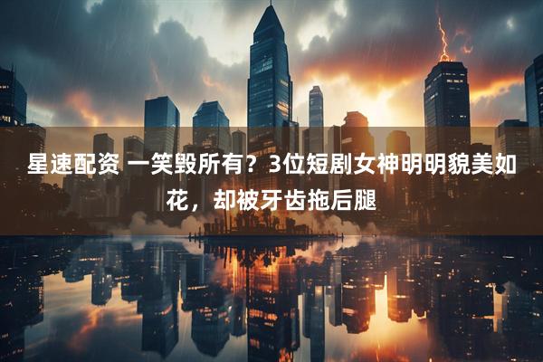 星速配资 一笑毁所有？3位短剧女神明明貌美如花，却被牙齿拖后腿