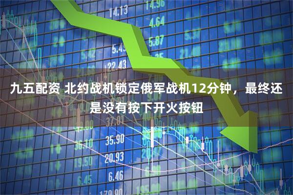 九五配资 北约战机锁定俄军战机12分钟，最终还是没有按下开火按钮