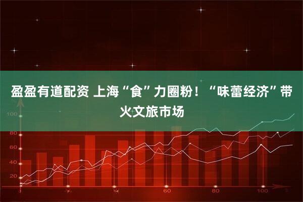 盈盈有道配资 上海“食”力圈粉！“味蕾经济”带火文旅市场