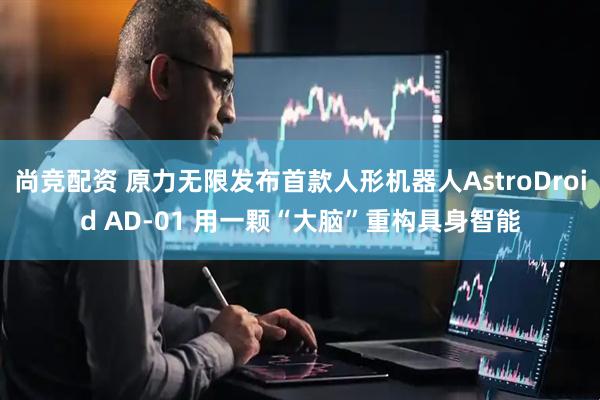 尚竞配资 原力无限发布首款人形机器人AstroDroid AD-01 用一颗“大脑”重构具身智能