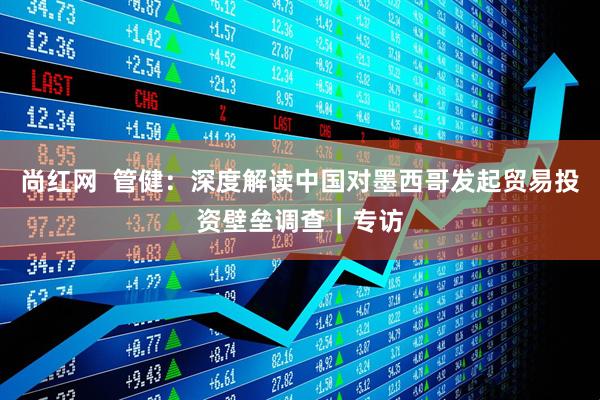 尚红网  管健：深度解读中国对墨西哥发起贸易投资壁垒调查｜专访