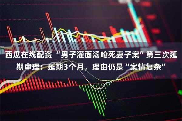 西瓜在线配资 “男子灌面汤呛死妻子案”第三次延期审理：延期3个月，理由仍是“案情复杂”