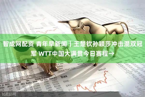 智成网配资 青年早新闻｜王楚钦孙颖莎冲击混双冠军 WTT中国大满贯今日赛程→