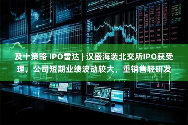 及十策略 IPO雷达 | 汉盛海装北交所IPO获受理，公司短期业绩波动较大，重销售轻研发