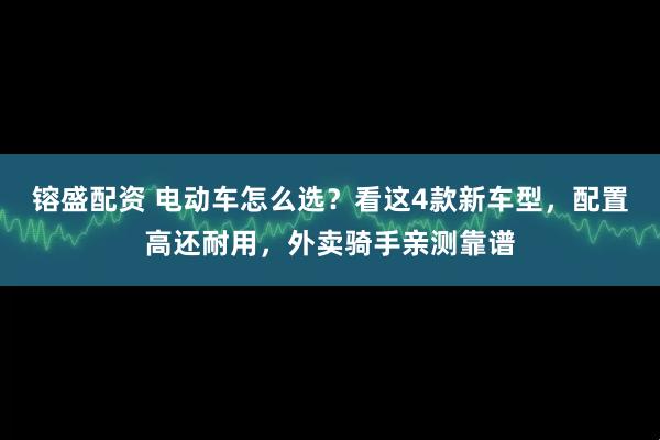 镕盛配资 电动车怎么选？看这4款新车型，配置高还耐用，外卖骑手亲测靠谱