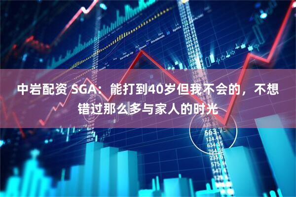 中岩配资 SGA：能打到40岁但我不会的，不想错过那么多与家人的时光