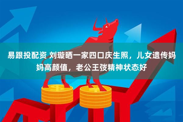 易跟投配资 刘璇晒一家四口庆生照，儿女遗传妈妈高颜值，老公王弢精神状态好
