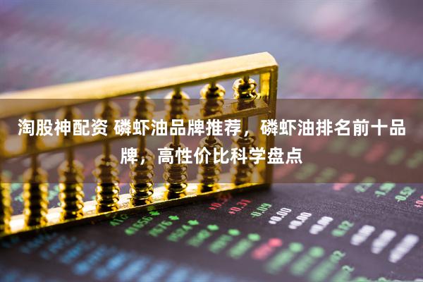 淘股神配资 磷虾油品牌推荐，磷虾油排名前十品牌，高性价比科学盘点