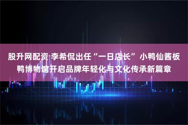 股升网配资 李希侃出任“一日店长” 小鸭仙酱板鸭博物馆开启品牌年轻化与文化传承新篇章