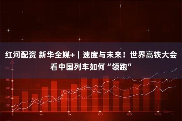 红河配资 新华全媒+｜速度与未来！世界高铁大会看中国列车如何“领跑”