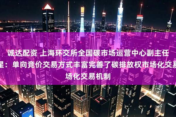 诚达配资 上海环交所全国碳市场运营中心副主任樊东星：单向竞价交易方式丰富完善了碳排放权市场化交易机制