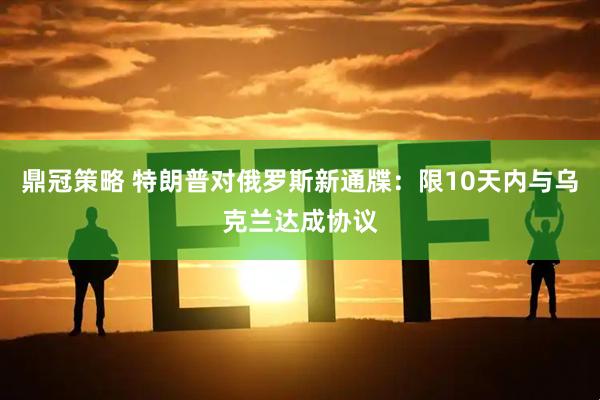鼎冠策略 特朗普对俄罗斯新通牒：限10天内与乌克兰达成协议