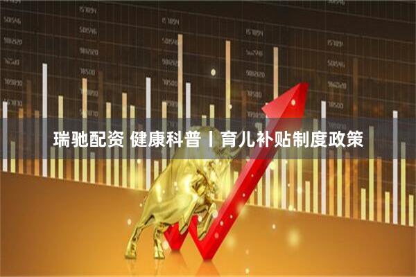 瑞驰配资 健康科普丨育儿补贴制度政策