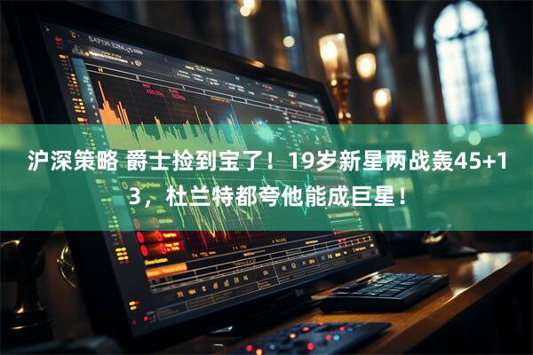 沪深策略 爵士捡到宝了！19岁新星两战轰45+13，杜兰特都夸他能成巨星！