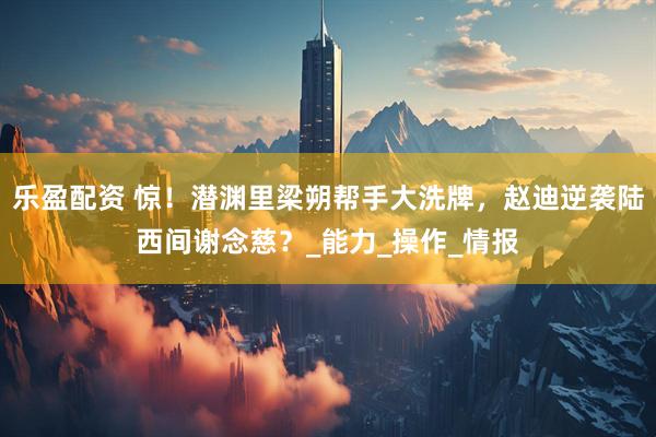 乐盈配资 惊！潜渊里梁朔帮手大洗牌，赵迪逆袭陆西间谢念慈？_能力_操作_情报