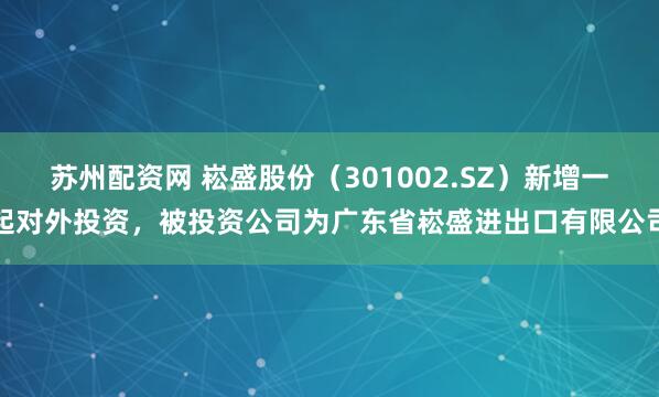 苏州配资网 崧盛股份（301002.SZ）新增一起对外投资，被投资公司为广东省崧盛进出口有限公司