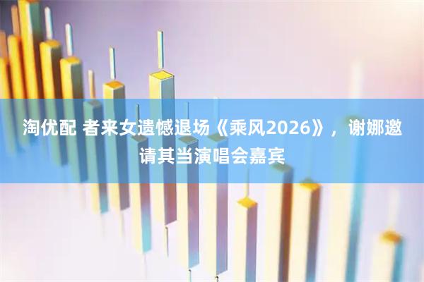 淘优配 者来女遗憾退场《乘风2026》，谢娜邀请其当演唱会嘉宾