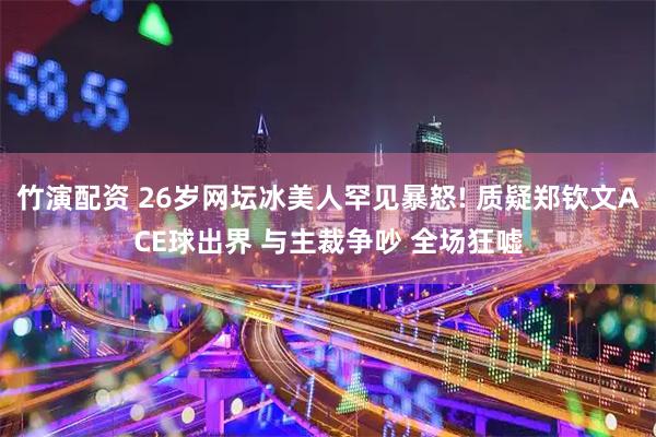 竹演配资 26岁网坛冰美人罕见暴怒! 质疑郑钦文ACE球出界 与主裁争吵 全场狂嘘